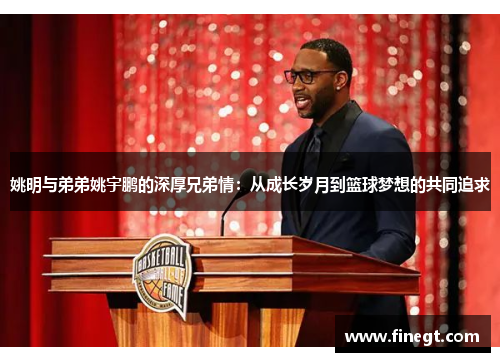 姚明与弟弟姚宇鹏的深厚兄弟情：从成长岁月到篮球梦想的共同追求
