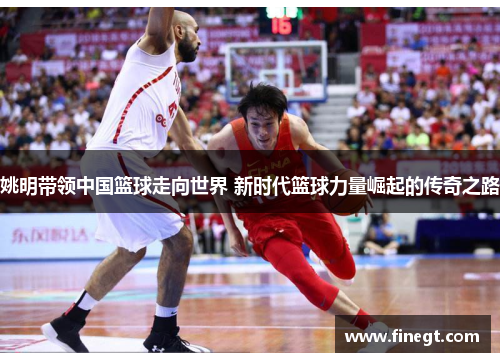 姚明带领中国篮球走向世界 新时代篮球力量崛起的传奇之路
