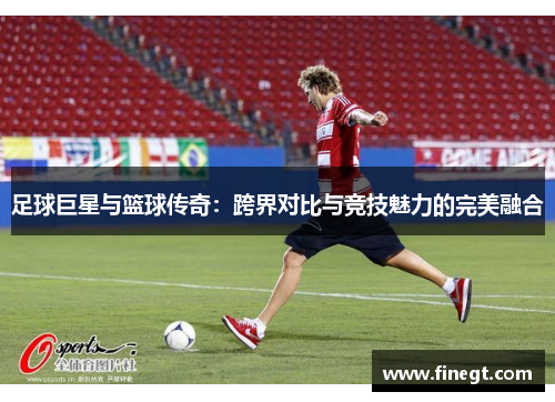 足球巨星与篮球传奇：跨界对比与竞技魅力的完美融合