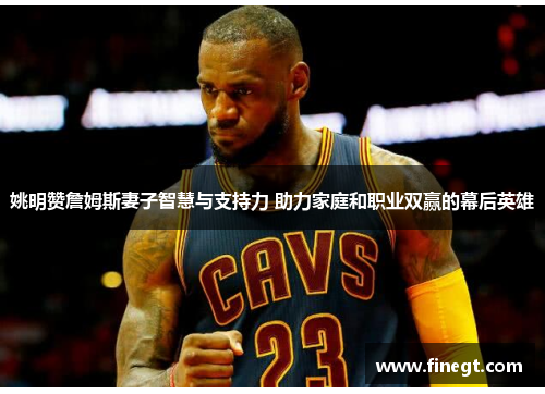 姚明赞詹姆斯妻子智慧与支持力 助力家庭和职业双赢的幕后英雄