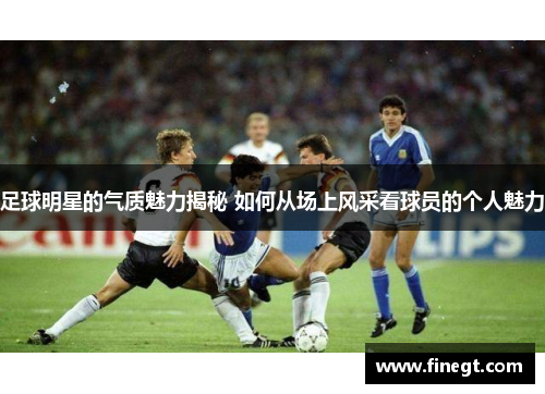 足球明星的气质魅力揭秘 如何从场上风采看球员的个人魅力