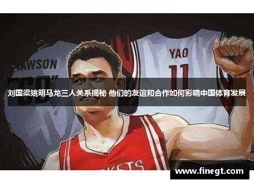 刘国梁姚明马龙三人关系揭秘 他们的友谊和合作如何影响中国体育发展