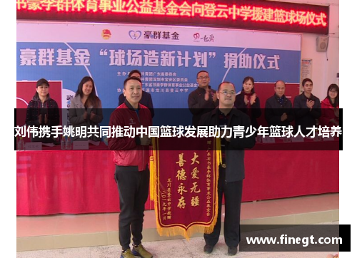 刘伟携手姚明共同推动中国篮球发展助力青少年篮球人才培养