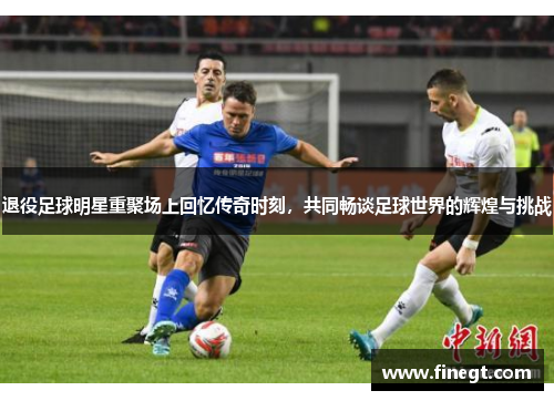 退役足球明星重聚场上回忆传奇时刻，共同畅谈足球世界的辉煌与挑战