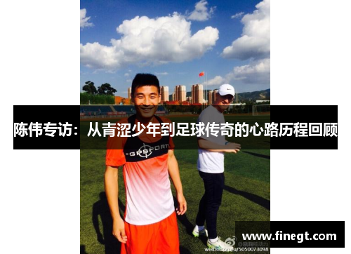 陈伟专访：从青涩少年到足球传奇的心路历程回顾