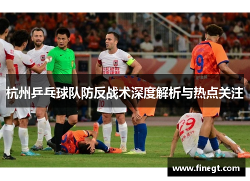 杭州乒乓球队防反战术深度解析与热点关注