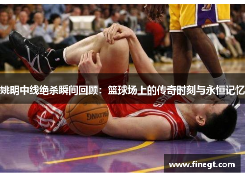 姚明中线绝杀瞬间回顾：篮球场上的传奇时刻与永恒记忆