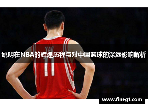 姚明在NBA的辉煌历程与对中国篮球的深远影响解析