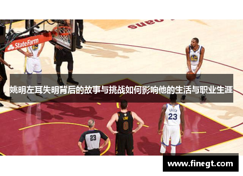 姚明左耳失明背后的故事与挑战如何影响他的生活与职业生涯