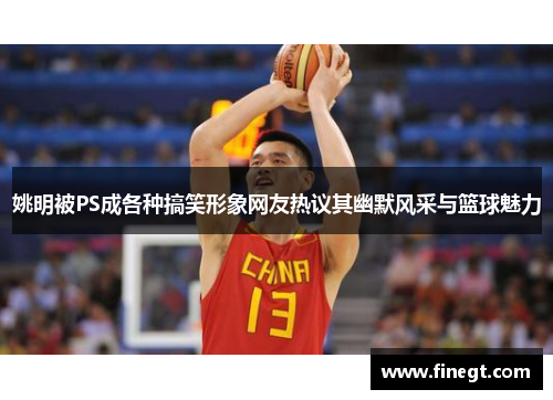 姚明被PS成各种搞笑形象网友热议其幽默风采与篮球魅力