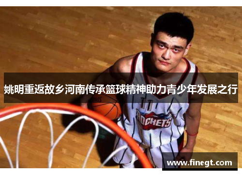 姚明重返故乡河南传承篮球精神助力青少年发展之行